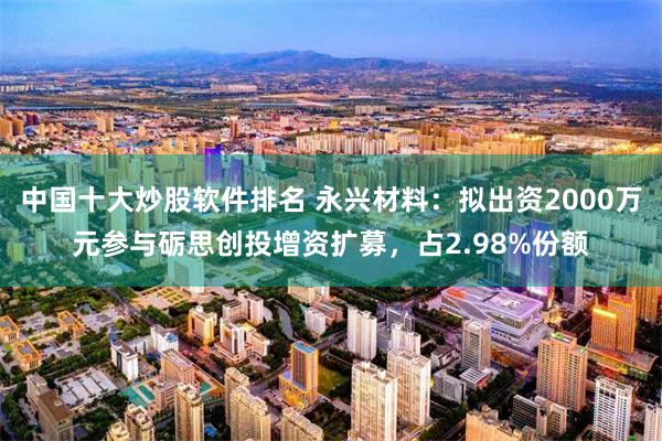 中国十大炒股软件排名 永兴材料：拟出资2000万元参与砺思创投增资扩募，占2.98%份额