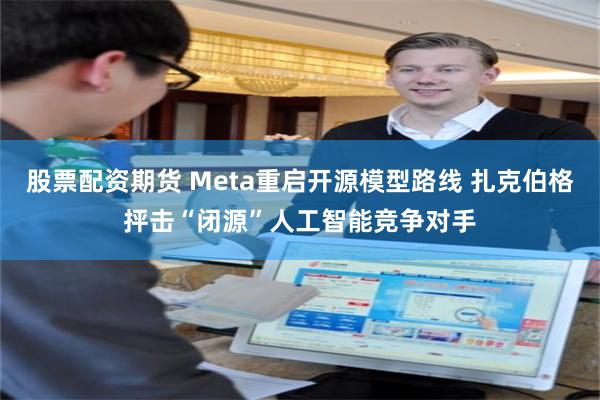 股票配资期货 Meta重启开源模型路线 扎克伯格抨击“闭源”人工智能竞争对手