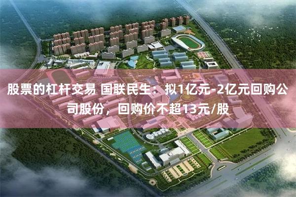 股票的杠杆交易 国联民生：拟1亿元-2亿元回购公司股份，回购价不超13元/股