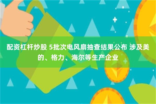 配资杠杆炒股 5批次电风扇抽查结果公布 涉及美的、格力、海尔等生产企业