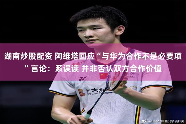 湖南炒股配资 阿维塔回应“与华为合作不是必要项”言论：系误读 并非否认双方合作价值