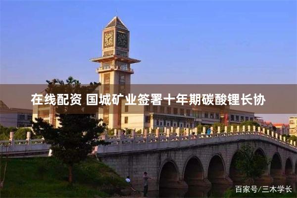 在线配资 国城矿业签署十年期碳酸锂长协
