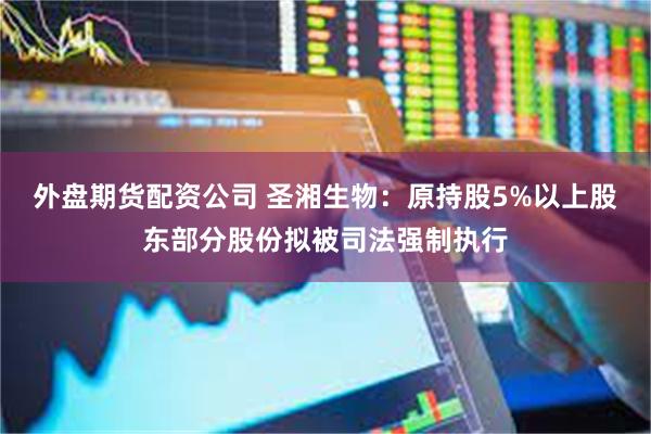 外盘期货配资公司 圣湘生物：原持股5%以上股东部分股份拟被司法强制执行