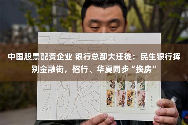 中国股票配资企业 银行总部大迁徙：民生银行挥别金融街，招行、华夏同步“换房”
