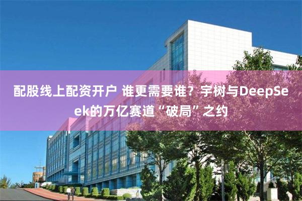 配股线上配资开户 谁更需要谁？宇树与DeepSeek的万亿赛道“破局”之约