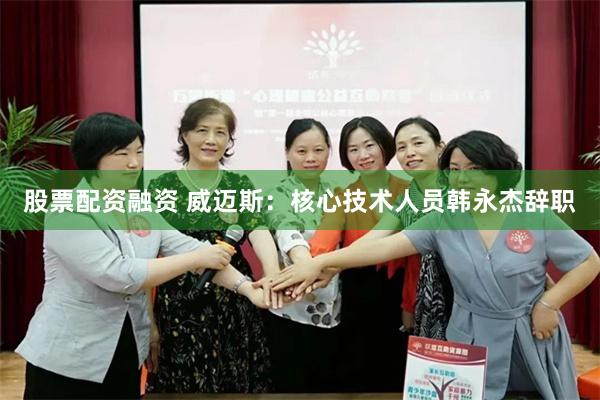 股票配资融资 威迈斯：核心技术人员韩永杰辞职
