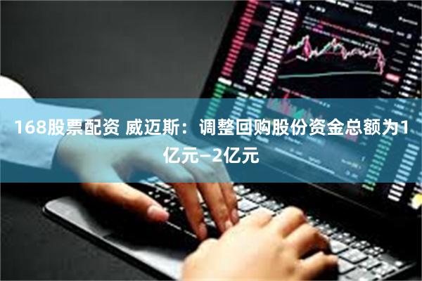 168股票配资 威迈斯：调整回购股份资金总额为1亿元—2亿元