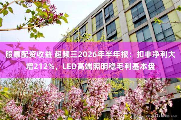 股票配资收益 超频三2026年半年报：扣非净利大增212%，LED高端照明稳毛利基本盘
