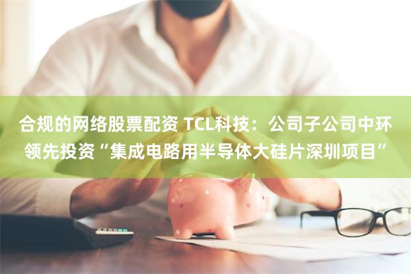 合规的网络股票配资 TCL科技：公司子公司中环领先投资“集成电路用半导体大硅片深圳项目”