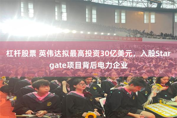 杠杆股票 英伟达拟最高投资30亿美元，入股Stargate项目背后电力企业