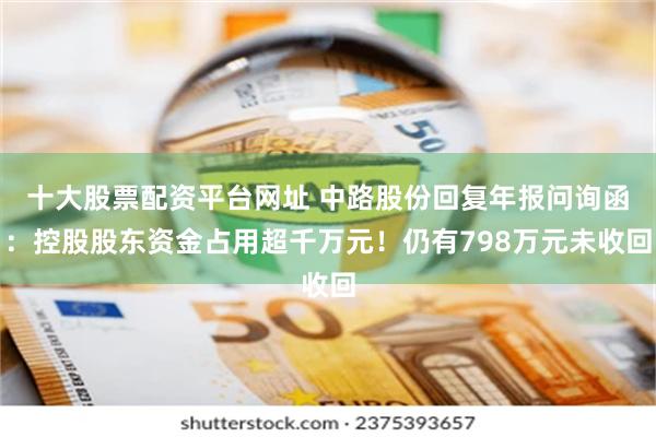 十大股票配资平台网址 中路股份回复年报问询函：控股股东资金占用超千万元！仍有798万元未收回