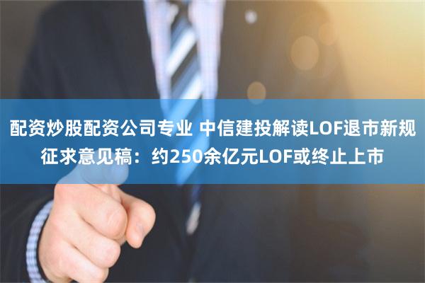 配资炒股配资公司专业 中信建投解读LOF退市新规征求意见稿：约250余亿元LOF或终止上市