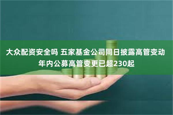 大众配资安全吗 五家基金公司同日披露高管变动 年内公募高管变更已超230起