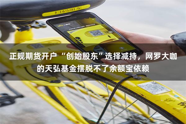 正规期货开户 “创始股东”选择减持，网罗大咖的天弘基金摆脱不了余额宝依赖