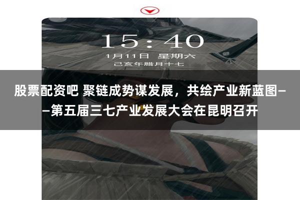 股票配资吧 聚链成势谋发展，共绘产业新蓝图——第五届三七产业发展大会在昆明召开
