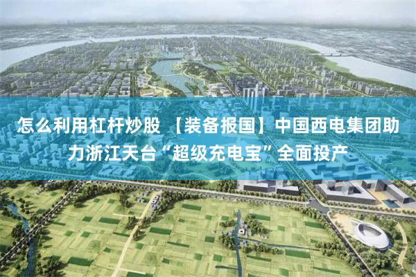 怎么利用杠杆炒股 【装备报国】中国西电集团助力浙江天台“超级充电宝”全面投产