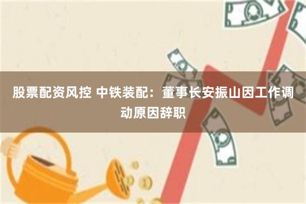 股票配资风控 中铁装配：董事长安振山因工作调动原因辞职