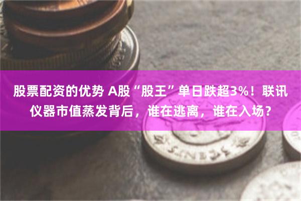 股票配资的优势 A股“股王”单日跌超3%！联讯仪器市值蒸发背后，谁在逃离，谁在入场？
