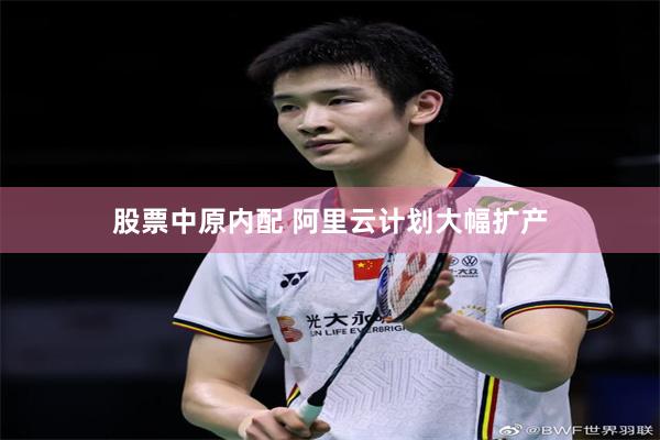 股票中原内配 阿里云计划大幅扩产