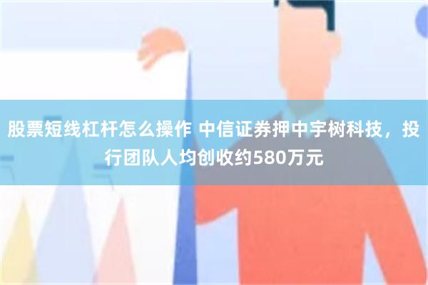 股票短线杠杆怎么操作 中信证券押中宇树科技，投行团队人均创收约580万元