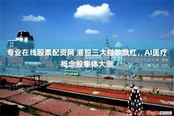 专业在线股票配资网 港股三大指数飘红，AI医疗概念股集体大涨