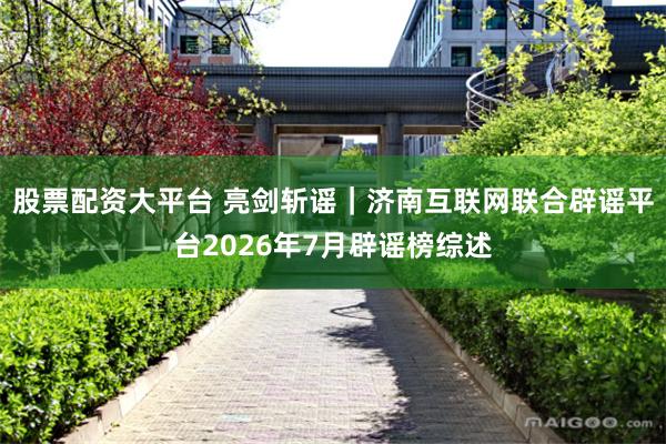 股票配资大平台 亮剑斩谣｜济南互联网联合辟谣平台2026年7月辟谣榜综述