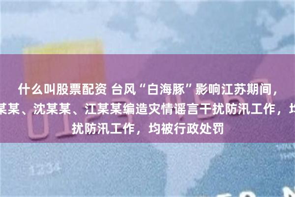 什么叫股票配资 台风“白海豚”影响江苏期间，张某某、翟某某、沈某某、江某某编造灾情谣言干扰防汛工作，均被行政处罚