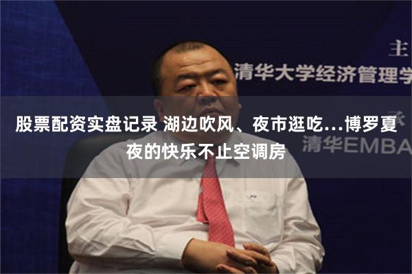 股票配资实盘记录 湖边吹风、夜市逛吃…博罗夏夜的快乐不止空调房