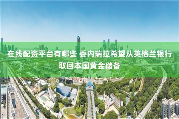 在线配资平台有哪些 委内瑞拉希望从英格兰银行取回本国黄金储备