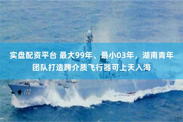 实盘配资平台 最大99年、最小03年，湖南青年团队打造跨介质飞行器可上天入海