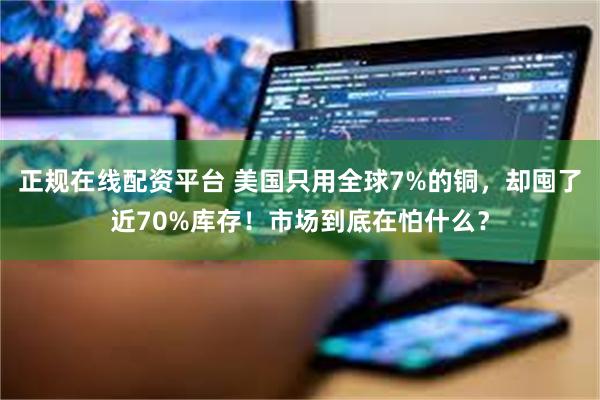 正规在线配资平台 美国只用全球7%的铜，却囤了近70%库存！市场到底在怕什么？
