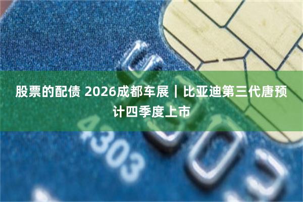 股票的配债 2026成都车展｜比亚迪第三代唐预计四季度上市
