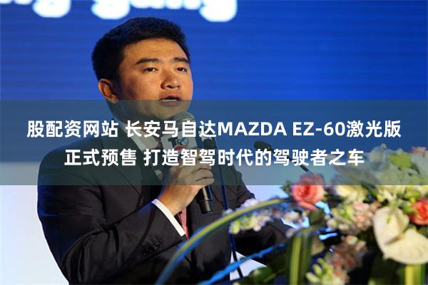 股配资网站 长安马自达MAZDA EZ-60激光版正式预售 打造智驾时代的驾驶者之车