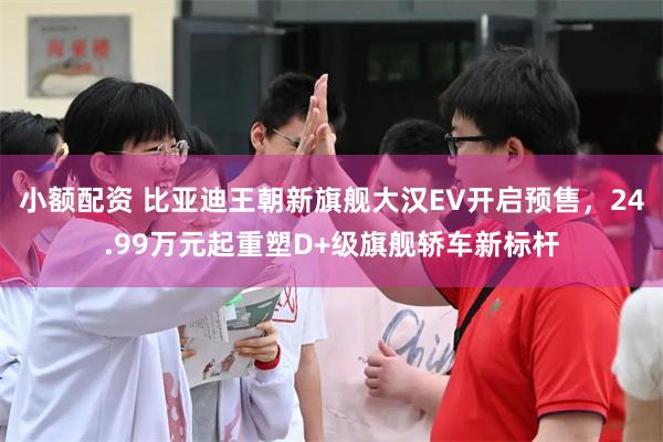 小额配资 比亚迪王朝新旗舰大汉EV开启预售，24.99万元起重塑D+级旗舰轿车新标杆