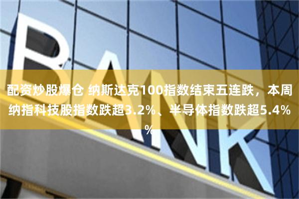 配资炒股爆仓 纳斯达克100指数结束五连跌，本周纳指科技股指数跌超3.2%、半导体指数跌超5.4%