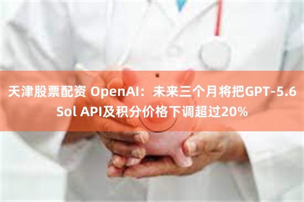 天津股票配资 OpenAI：未来三个月将把GPT-5.6Sol API及积分价格下调超过20%