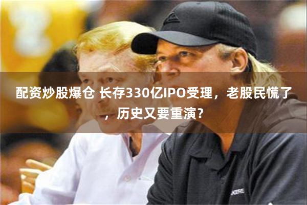 配资炒股爆仓 长存330亿IPO受理，老股民慌了，历史又要重演？