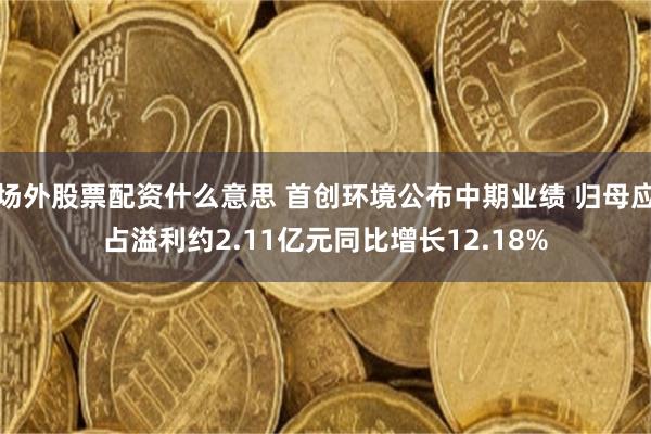 场外股票配资什么意思 首创环境公布中期业绩 归母应占溢利约2.11亿元同比增长12.18%