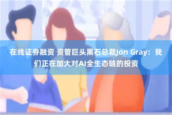 在线证劵融资 资管巨头黑石总裁Jon Gray:我们正在加大对AI全生态链的投资
