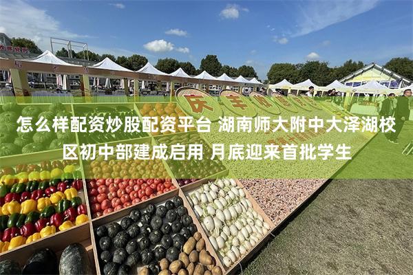 怎么样配资炒股配资平台 湖南师大附中大泽湖校区初中部建成启用 月底迎来首批学生