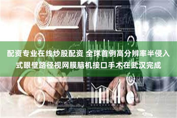 配资专业在线炒股配资 全球首例高分辨率半侵入式眼壁路径视网膜脑机接口手术在武汉完成
