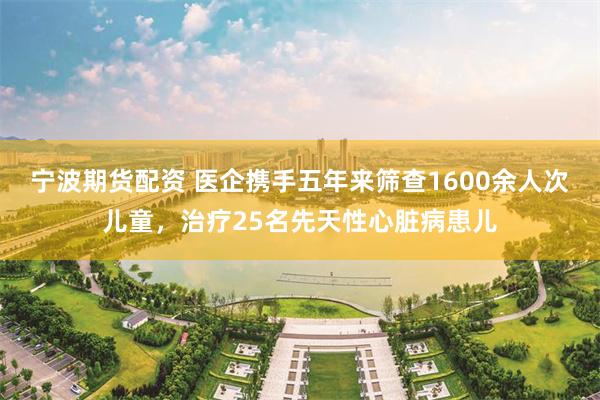 宁波期货配资 医企携手五年来筛查1600余人次儿童，治疗25名先天性心脏病患儿