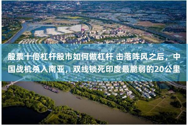 股票十倍杠杆股市如何做杠杆 击落阵风之后，中国战机杀入南亚，双线锁死印度最脆弱的20公里