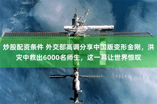 炒股配资条件 外交部高调分享中国版变形金刚，洪灾中救出6000名师生，这一幕让世界惊叹
