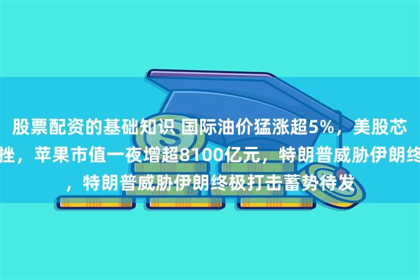 股票配资的基础知识 国际油价猛涨超5%，美股芯片、光通信股下挫，苹果市值一夜增超8100亿元，特朗普威胁伊朗终极打击蓄势待发