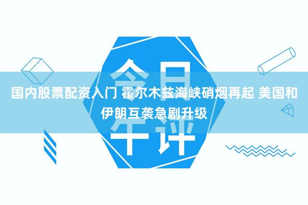 国内股票配资入门 霍尔木兹海峡硝烟再起 美国和伊朗互袭急剧升级