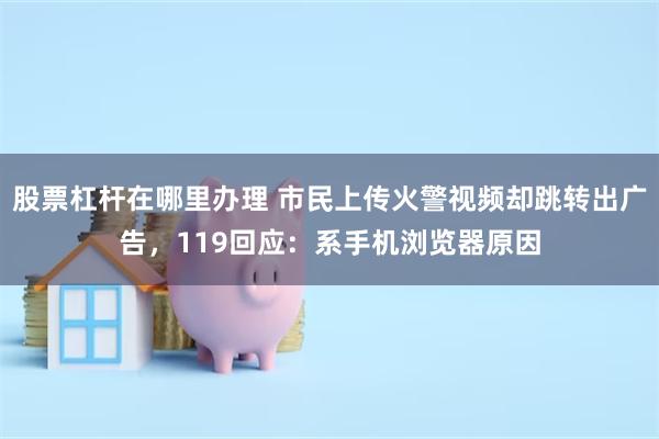 股票杠杆在哪里办理 市民上传火警视频却跳转出广告,119回应:系手机浏览器原因