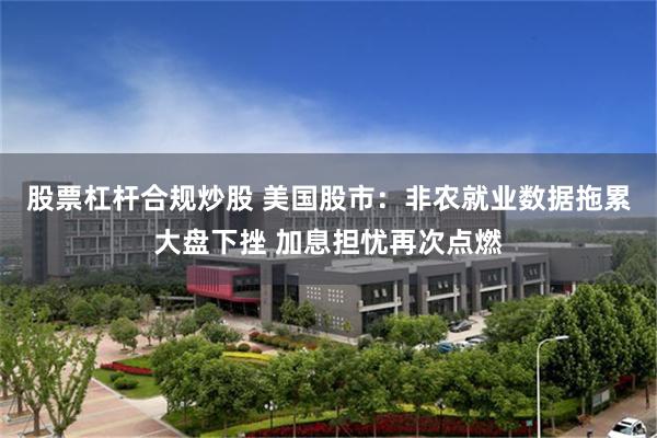 股票杠杆合规炒股 美国股市:非农就业数据拖累大盘下挫 加息担忧再次点燃