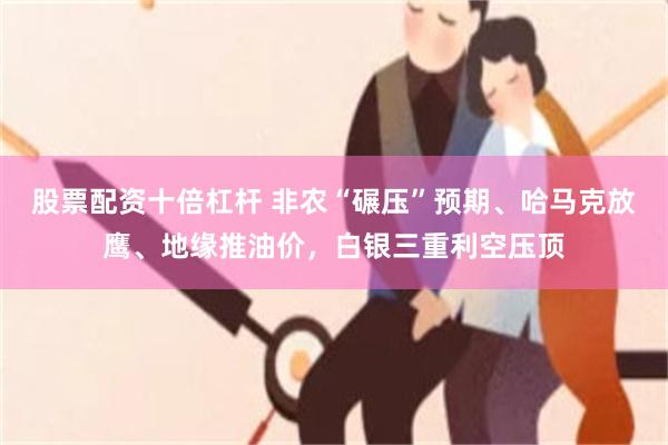 股票配资十倍杠杆 非农“碾压”预期、哈马克放鹰、地缘推油价，白银三重利空压顶