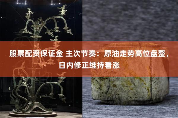 股票配资保证金 主次节奏：原油走势高位盘整，日内修正维持看涨